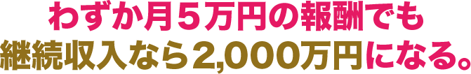 わずか月5万円の報酬でも 継続収入なら2,000万円になる。