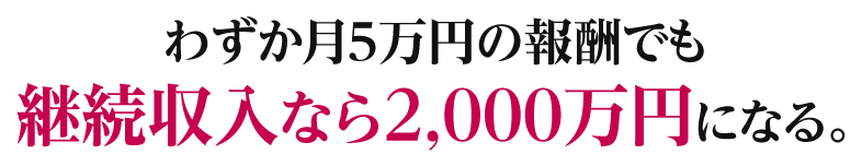 わずか月５万円の報酬でも継続収入なら２,０００万円になる。