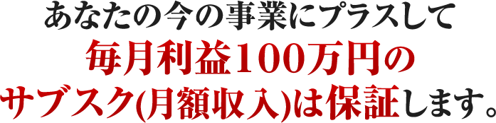 あなたの今の事業にプラスして毎月利益１００万円のサブスク(月額収入)は保証します。