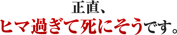 正直、ヒマ過ぎて死にそうです。