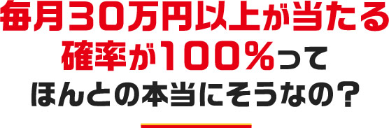 毎月３０万円以上が当たる確率が１００％ってほんとの本当にそうなの？