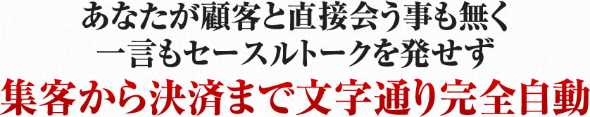 あなたが顧客と直接会う事も無く一言もセースルトークを発せず集客から決済まで文字通り完全自動